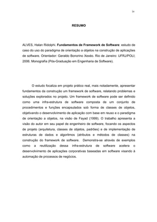 iv



                                   RESUMO




ALVES, Halan Ridolphi. Fundamentos de Framework de Software: estudo de
caso do uso do paradigma de orientação a objetos na construção de aplicações
de software. Orientador: Geraldo Bonorino Xexéo. Rio de Janeiro: UFRJ/POLI;
2006. Monografía (Pós-Graduação em Engenharia de Software).




       O estudo focaliza em projeto prático real, mais notadamente, apresentar
fundamentos da construção um framework de software, relatando problemas e
soluções explorados no projeto. Um framework de software pode ser definido
como uma infra-estrutura de software composta de um conjunto de
procedimentos e funções encapsulados sob forma de classes de objetos,
objetivando o desenvolvimento de aplicação com base em reuso e o paradigma
de orientação a objetos, na visão de Fayad (1999). O trabalho apresenta a
visão do autor em seu papel de engenheiro de software, focando os aspectos
de projeto (arquitetura, classes de objetos, padrões) e de implementação de
estruturas de dados e algoritmos (atributos e métodos de classes) na
construção do framework de software.       Demonstra-se através de exemplos
como    a   reutilização   dessa   infra-estrutura   de   software   acelera    o
desenvolvimento de aplicações corporativas baseadas em software visando à
automação de processos de negócios.
 
