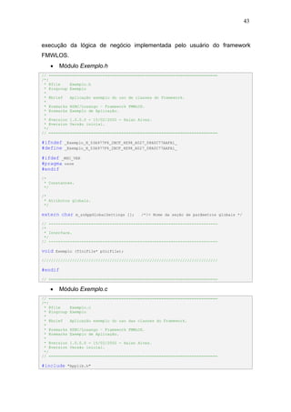 43



execução da lógica de negócio implementada pelo usuário do framework
FMWLOS.
   •    Módulo Exemplo.h
// ========================================================================
/*!
 * @file    Exemplo.h
 * @ingroup Exemplo
 *
 * @brief   Aplicação exemplo do uso de classes do Framework.
 *
 * @remarks HSBC/Losango – Framework FMWLOS.
 * @remarks Exemplo de Aplicação.
 *
 * @version 1.0.0.0 - 15/02/2002 - Halan Alves.
 * @version Versão inicial.
 */
// ========================================================================

#ifndef   _Exemplo_H_53A977F6_2BCF_4E98_A027_08A0C77AAFA1_
#define   _Exemplo_H_53A977F6_2BCF_4E98_A027_08A0C77AAFA1_

#ifdef _MSC_VER
#pragma once
#endif
/*
 * Constantes.
 */

/*
 * Atributos globais.
 */

extern char      m_szAppGlobalSettings [];   /*!< Nome da seção de parâmetros globais */

// ------------------------------------------------------------------------
/*
 * Interface.
 */
// ------------------------------------------------------------------------

void   Exemplo (TIniFile* pIniFile);

///////////////////////////////////////////////////////////////////////////

#endif
// ========================================================================

   •    Módulo Exemplo.c
// ========================================================================
/*!
 * @file    Exemplo.c
 * @ingroup Exemplo
 *
 * @brief   Aplicação exemplo do uso das classes do Framework.
 *
 * @remarks HSBC/Losango – Framework FMWLOS.
 * @remarks Exemplo de Aplicação.
 *
 * @version 1.0.0.0 - 15/02/2002 - Halan Alves.
 * @version Versão inicial.
 */
// ========================================================================

#include    "Applib.h"
 
