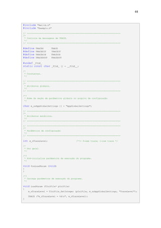 44



#include     "Netlib.h"
#include     "Exemplo.h"

// ------------------------------------------------------------------------
/*
 * Controle de mensagens de TRACE.
 */
// ------------------------------------------------------------------------

#define    TRACEX       TRACE
#define    TRACEXIF     TRACEIF
#define    TRACEXIN     TRACEIN
#define    TRACEXOUT    TRACEOUT

#undef _FILE_
static const char          _FILE_ [] = __FILE__;

/*
 * Constantes.
 */

// ------------------------------------------------------------------------
/*
 * Atributos globais.
 */
// ------------------------------------------------------------------------

/*!
 * Nome da seção de parâmetros globais no arquivo de configuração
 */

char    m_szAppGlobalSettings [] = "AppGlobalSettings";

// ------------------------------------------------------------------------
/*
 * Atributos estáticos.
 */
// ------------------------------------------------------------------------

// ------------------------------------------------------------------------
/*
 * Parâmetros de configuração
 */
// ------------------------------------------------------------------------

int    m_nTraceLevel;                         /*!< 0-sem trace; 1-com trace */

/*
 * Uso geral
 */

/*!
 * Pré-inicializa parâmetros de execução do programa.
 */

void    PreLoadParam (void)
{
}

/*!
 * Carrega parâmetros de execução do programa.
 */

void    LoadParam (TIniFile* pIniFile)
{
      m_nTraceLevel = TIniFile_GetInteger (pIniFile, m_szAppGlobalSettings, "TraceLevel");

      TRACE ("m_nTraceLevel = %dn", m_nTraceLevel);
}
 