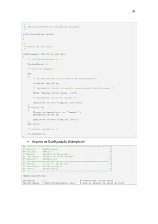 45


/*!
 * Libera parâmetros de execução do programa.
 */

void     UnloadParam (void)
{
}

/*!
 * Exemplo da aplicação.
 */

void     Exemplo (TIniFile* pIniFile)
{
      /* Inicializa parâmetros */

      PreLoadParam ();

      /* Bloco de trabalho */

      TRY
      {
            /* Carrega parâmetros do arquivo de configuração */

            LoadParam (pIniFile);

            /* Implementa funções do negócio (neste exemplo não faz nada) */

            TRACE ("Exemplo funcionando...n");

            /* Estabelece status de sucesso */

          TApp_SetExitStatus (TApp_EXIT_SUCCESS);
      }
      CATCH_ALL (e)
      {
          TException_ReportError (e, "Exemplo");
          TException_Delete (e);

          TApp_SetExitStatus (TApp_EXIT_FAIL);
      }
      END_CATCH

      /* Destrói parâmetros */

      UnloadParam ();
}

     •      Arquivo de Configuração Exemplo.ini
#*   ================================================================    *#
#*   Empresa:     HSBC/Losango.                                          *#
#*   Projeto:     FMWLOS.                                                *#
#*   Módulo:      Exemplo de Aplicação.                                  *#
#*   Descrição:   Arquivo de inicialização.                              *#
#*   Arquivo:     Exemplo.ini                                            *#
#*   ----------------------------------------------------------------    *#
#*   Versão:      1.0.0.0 - 15/02/2002                                   *#
#*   Descrição:   Versão inicial.                                        *#
#*   Autor:       Halan Alves.                                           *#
#*   ================================================================    *#

[AppGlobalSettings]

TraceLevel         = 0                            # 0-sem trace; 1-com trace
TraceFileName      = $MSDIR/log/Exemplo.trace     # Nome do arquivo de saída de trace
 