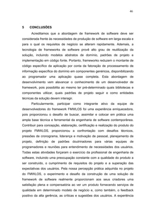 46




5    CONCLUSÕES
       Acreditamos que a abordagem de framework de software deve ser
considerada frente às necessidades de produção de software em larga escala e
para o qual os requisitos de negócio se alteram rapidamente. Ademais, a
tecnologia de frameworks de software provê alto grau de reutilização da
solução, incluindo modelos abstratos de domínio, padrões de projeto e
implementação em código fonte. Portanto, frameworks reduzem o montante de
código específico da aplicação por conta da fatoração de processamento de
informação específica do domínio em componentes genéricos, disponibilizando
ao programador uma aplicação quase completa. Esta abordagem de
desenvolvimento vem alavancar o conhecimento de um desenvolvedor de
framework, pois possibilita ao mesmo ter pré-determinado quais bibliotecas e
componentes utilizar, quais padrões de projeto seguir e como entidades
técnicas da solução devem interagir.
       Particularmente,     participar   como   integrante   ativo   da    equipe   de
desenvolvedores do framework FMWLOS foi uma experiência enriquecedora,
pois proporcionou o desafio de buscar, assimilar e colocar em prática uma
ampla base técnica e ferramental da engenharia de software contemporânea.
Contribuir para concepção, elaboração, certificação e realização do produto do
projeto FMWLOS, proporcionou a confrontação com desafios técnicos,
pressões de cronograma, liderança e motivação de pessoal, planejamento de
projeto,   definição   de   padrões      doutrinadores   para   várias    equipes   de
programadores e reuniões para entendimento de necessidades dos usuários.
Todas estas atividades forçaram o exercício da profissional de engenharia de
software, incluindo uma preocupação constante com a qualidade do produto a
ser construído, o cumprimento de requisitos do projeto e a superação das
expectativas dos usuários. Pela nossa percepção prática adquirida no projeto
do FMWLOS, o experimento e desafio da construção de uma solução de
framework de software realmente proporcionam aos seus criadores uma
satisfação plena e compensatória ao ver um produto fornecendo serviços de
qualidade em determinado modelo de negócio e, como também, o feedback
positivo da alta gerência, as críticas e sugestões dos usuários. A experiência
 
