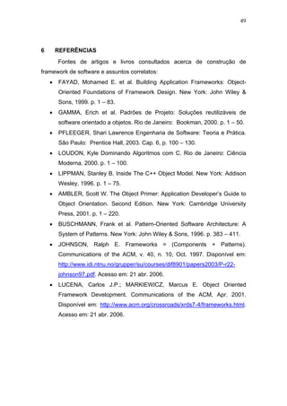49




6       REFERÊNCIAS
        Fontes de artigos e livros consultados acerca de construção de
framework de software e assuntos correlatos:
    •   FAYAD, Mohamed E. et al. Building Application Frameworks: Object-
        Oriented Foundations of Framework Design. New York: John Wiley &
        Sons, 1999. p. 1 – 83.
    •   GAMMA, Erich et al. Padrões de Projeto: Soluções reutilizáveis de
        software orientado a objetos. Rio de Janeiro: Bookman, 2000. p. 1 – 50.
    •   PFLEEGER, Shari Lawrence Engenharia de Software: Teoria e Prática.
        São Paulo: Prentice Hall, 2003. Cap. 6, p. 100 – 130.
    •   LOUDON, Kyle Dominando Algoritmos com C. Rio de Janeiro: Ciência
        Moderna. 2000. p. 1 – 100.
    •   LIPPMAN, Stanley B. Inside The C++ Object Model. New York: Addison
        Wesley, 1996. p. 1 – 75.
    •   AMBLER, Scott W. The Object Primer: Application Developer’s Guide to
        Object Orientation. Second Edition. New York: Cambridge University
        Press, 2001. p. 1 – 220.
    •   BUSCHMANN, Frank et al. Pattern-Oriented Software Architecture: A
        System of Patterns. New York: John Wiley & Sons, 1996. p. 383 – 411.
    •   JOHNSON, Ralph E. Frameworks = (Components + Patterns).
        Communications of the ACM, v. 40, n. 10, Oct. 1997. Disponível em:
        http://www.idi.ntnu.no/grupper/su/courses/dif8901/papers2003/P-r22-
        johnson97.pdf. Acesso em: 21 abr. 2006.
    •   LUCENA, Carlos J.P.; MARKIEWICZ, Marcus E. Object Oriented
        Framework Development. Communications of the ACM, Apr. 2001.
        Disponível em: http://www.acm.org/crossroads/xrds7-4/frameworks.html.
        Acesso em: 21 abr. 2006.
 