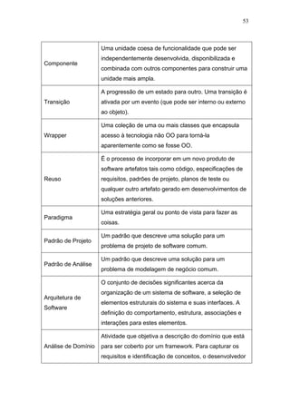 53



                     Uma unidade coesa de funcionalidade que pode ser
                     independentemente desenvolvida, disponibilizada e
Componente
                     combinada com outros componentes para construir uma
                     unidade mais ampla.

                     A progressão de um estado para outro. Uma transição é
Transição            ativada por um evento (que pode ser interno ou externo
                     ao objeto).

                     Uma coleção de uma ou mais classes que encapsula
Wrapper              acesso à tecnologia não OO para torná-la
                     aparentemente como se fosse OO.

                     É o processo de incorporar em um novo produto de
                     software artefatos tais como código, especificações de
Reuso                requisitos, padrões de projeto, planos de teste ou
                     qualquer outro artefato gerado em desenvolvimentos de
                     soluções anteriores.

                     Uma estratégia geral ou ponto de vista para fazer as
Paradigma
                     coisas.

                     Um padrão que descreve uma solução para um
Padrão de Projeto
                     problema de projeto de software comum.

                     Um padrão que descreve uma solução para um
Padrão de Análise
                     problema de modelagem de negócio comum.

                     O conjunto de decisões significantes acerca da
                     organização de um sistema de software, a seleção de
Arquitetura de
                     elementos estruturais do sistema e suas interfaces. A
Software
                     definição do comportamento, estrutura, associações e
                     interações para estes elementos.

                     Atividade que objetiva a descrição do domínio que está
Análise de Domínio   para ser coberto por um framework. Para capturar os
                     requisitos e identificação de conceitos, o desenvolvedor
 