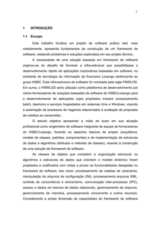 1




1     INTRODUÇÃO

1.1   Escopo

      Este trabalho focaliza um projeto de software prático real, mais
notadamente, apresenta fundamentos da construção de um framework de
software, relatando problemas e soluções explorados em seu projeto técnico.
      A necessidade de uma solução baseada em framework de software
originou-se do desafio de fornecer a infra-estrutura que possibilitasse o
desenvolvimento rápido de aplicações corporativas baseadas em software, no
ambiente de tecnologia da informação da financeira Losango pertencente ao
grupo HSBC. Esta infra-estrutura de software foi nomeada pela sigla FMWLOS.
Em suma, o FMWLOS seria utilizado como plataforma de desenvolvimento por
vários fornecedores de soluções baseadas de software do HSBC/Losango para
o desenvolvimento de aplicações cujos propósitos incluem processamento
batch, daemons e serviços hospedados em sistemas Unix e Windows, visando
à automação de processos de negócios relacionados à avaliação de propostas
de créditos ao consumidor.
      O estudo objetiva apresentar a visão do autor em sua atuação
profissional como engenheiro de software integrante de equipe de fornecedores
do HSBC/Losango, focando os aspectos básicos de projeto (arquitetura,
modelo de classes, padrões, componentes) e de implementação de estruturas
de dados e algoritmos (atributos e métodos de classes), visando à construção
de uma solução de framework de software.
      As classes de objetos que compõem a organização estrutural, os
algoritmos e estruturas de dados que orientam o modelo dinâmico foram
projetados e codificados com vistas a prover as funcionalidades desejadas no
framework de software, tais como: processamento de cadeias de caracteres,
manipulação de arquivos de configuração (INI), processamento arquivos XML,
controle de concorrência e sincronismo, comunicação inter-processos (IPC),
acesso a dados em bancos de dados relacionais, gerenciamento de arquivos,
gerenciamento de memória, processamento concorrente e outros recursos.
Considerando a ampla dimensão de capacidades do framework de software
 