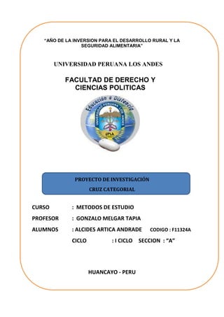 “AÑO DE LA INVERSION PARA EL DESARROLLO RURAL Y LA SEGURIDAD ALIMENTARIA” 
UNIVERSIDAD PERUANA LOS ANDES 
FACULTAD DE DERECHO Y CIENCIAS POLITICAS 
PROYECTO DE INVESTIGACIÓN 
CRUZ CATEGORIAL 
CURSO : METODOS DE ESTUDIO 
PROFESOR : GONZALO MELGAR TAPIA 
ALUMNOS : ALCIDES ARTICA ANDRADE CODIGO : F11324A 
CICLO : I CICLO SECCION : “A” 
HUANCAYO - PERU  