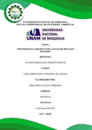 UNIVERSIDAD NACIONAL DE MOQUEGUA
ESCUELA PROFESIONAL DE INGENIERÍA AMBIENTAL
TEMA:
“MONOGRAFIA: EQUIPOS PARA ANALIZAR METALES
PESADOS”
DOCENTE:
Dr. SOTO GONZALES, HEBERT HERNAN
CURSO:
CONTAMINACION Y CONTROL DE SUELOS
ELABORADO POR:
SOSA PINO, FLAVIA ANDREINA
CODIGO:
2019205132
VII CICLO
13 de Enero Del 2023
ILO – PERÚ
 