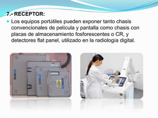 7.- RECEPTOR:Los equipos portátiles pueden exponer tanto chasis convencionales de película y pantalla como chasis con placas de almacenamiento fosforescentes o CR, y detectores flat panel, utilizado en la radiología digital.