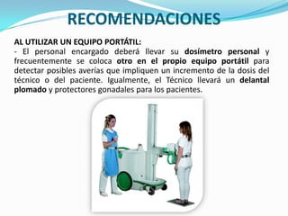 RECOMENDACIONESAL UTILIZAR UN EQUIPO PORTÁTIL:- El personal encargado deberá llevar su dosímetro personal y frecuentemente se coloca otro en el propio equipo portátil para detectar posibles averías que impliquen un incremento de la dosis del técnico o del paciente. Igualmente, el Técnico llevará un delantal plomado y protectores gonadales para los pacientes.