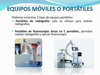 EQUIPOS MÓVILES O PORTÁTILESPodemos encontrar 2 tipos de equipos portátiles:Portátiles de radiografía: solo se utilizan para realizar radiografías.Portátiles de fluoroscopia: Arcos en C portátiles, permiten realizar radiografías y aplicar fluoroscopia.