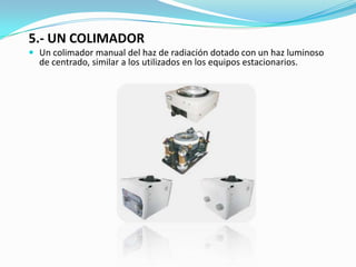 5.- UN COLIMADORUn colimador manual del haz de radiación dotado con un haz luminoso de centrado, similar a los utilizados en los equipos estacionarios. 