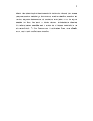 9



infantil. No quarto capítulo descrevemos os caminhos trilhados pela nossa
pesquisa quanto a metodologia, instrumentos, sujeitos e local da pesquisa. No
capítulo seguinte descrevemos os resultados alcançados a luz de alguns
teóricos da área. No sexto e último capítulo, apresentamos algumas
brincadeiras como sugestão para o ensino de conteúdos matemáticos na
educação infantil. Por fim, fazemos nas considerações finais, uma reflexão
sobre os principais resultados da pesquisa.
 