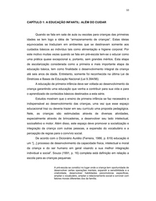 10



CAPÍTULO 1: A EDUCAÇÃO INFANTIL: ALÉM DO CUIDAR



        Quando se fala em sala de aula ou escolas para crianças das primeiras
idades se tem logo a idéia de “armazenamento de crianças”. Estas ideias
equivocadas se traduziam em ambientes que se destinavam somente aos
cuidados básicos ao indivíduo tais como alimentação e higiene corporal. Por
este motivo muitas vezes quando se fala em pré-escola tem-se o educar como
uma prática quase excepcional e, portanto, sem grandes méritos. Esta etapa
de escolarização considerada como a primeira e mais importante etapa da
educação básica, tem como finalidade o desenvolvimento integral da criança
até seis anos de idade. Entretanto, somente foi reconhecida na última Lei de
Diretrizes e Bases de Educação Nacional (Lei 9.394/96).
        A educação de primeira infância deve ser voltada ao desenvolvimento da
criança garantindo uma educação que venha a contribuir para sua vida e para
o aprendizado de conteúdos básicos destinados a esta série.
        Estudos mostram que o ensino de primeira infância se faz necessário e
indispensável ao desenvolvimento das crianças, uma vez que esse espaço
educacional traz ou deveria trazer em seu currículo uma proposta pedagógica.
Nele,   as   crianças     são    estimuladas      através    de    diversas     atividades,
especialmente através de brincadeiras, a desenvolver seu lado intelectual,
socioafetivo e motor. Além disso, este espaço deve promover a socialização e
integração da criança com outras pessoas, a expansão do vocabulário e a
percepção de regras para o convívio social.
        De acordo com o Dicionário Aurélio (Ferreira, 1986, p. 619) educação é
um “[...] processo de desenvolvimento da capacidade física, intelectual e moral
da criança e do ser humano em geral visando a sua melhor integração
individual e social”. Souza (1991, p. 16) completa está definição em relação a
escola para as crianças pequenas:


                        A pré-escola se constitui no lugar onde a criança tem oportunidade de
                        desenvolver certas operações mentais, expandir a sensibilidade e a
                        criatividade, desenvolver habilidades psicomotoras especificas,
                        ampliar o vocabulário, ampliar o relacionamento social e conviver com
                        fatores morais diferentes dos da família.
 