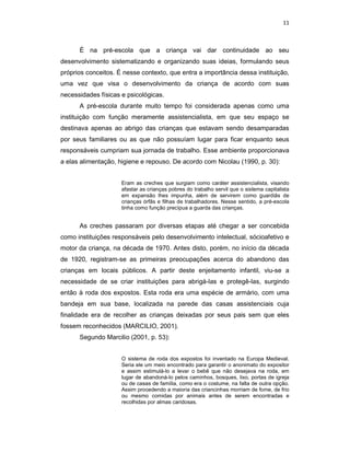 11



      É na pré-escola que a criança vai dar continuidade ao seu
desenvolvimento sistematizando e organizando suas ideias, formulando seus
próprios conceitos. É nesse contexto, que entra a importância dessa instituição,
uma vez que visa o desenvolvimento da criança de acordo com suas
necessidades físicas e psicológicas.
      A pré-escola durante muito tempo foi considerada apenas como uma
instituição com função meramente assistencialista, em que seu espaço se
destinava apenas ao abrigo das crianças que estavam sendo desamparadas
por seus familiares ou as que não possuíam lugar para ficar enquanto seus
responsáveis cumpriam sua jornada de trabalho. Esse ambiente proporcionava
a elas alimentação, higiene e repouso. De acordo com Nicolau (1990, p. 30):


                     Eram as creches que surgiam como caráter assistencialista, visando
                     afastar as crianças pobres do trabalho servil que o sistema capitalista
                     em expansão lhes impunha, além de servirem como guardiãs de
                     crianças órfãs e filhas de trabalhadores. Nesse sentido, a pré-escola
                     tinha como função precípua a guarda das crianças.


      As creches passaram por diversas etapas até chegar a ser concebida
como instituições responsáveis pelo desenvolvimento intelectual, sócioafetivo e
motor da criança, na década de 1970. Antes disto, porém, no início da década
de 1920, registram-se as primeiras preocupações acerca do abandono das
crianças em locais públicos. A partir deste enjeitamento infantil, viu-se a
necessidade de se criar instituições para abrigá-las e protegê-las, surgindo
então à roda dos expostos. Esta roda era uma espécie de armário, com uma
bandeja em sua base, localizada na parede das casas assistenciais cuja
finalidade era de recolher as crianças deixadas por seus pais sem que eles
fossem reconhecidos (MARCILIO, 2001).
      Segundo Marcilio (2001, p. 53):


                     O sistema de roda dos expostos foi inventado na Europa Medieval.
                     Seria ele um meio encontrado para garantir o anonimato do expositor
                     e assim estimulá-lo a levar o bebê que não desejava na roda, em
                     lugar de abandoná-lo pelos caminhos, bosques, lixo, portas de igreja
                     ou de casas de família, como era o costume, na falta de outra opção.
                     Assim procedendo a maioria das criancinhas morriam de fome, de frio
                     ou mesmo comidas por animais antes de serem encontradas e
                     recolhidas por almas caridosas.
 