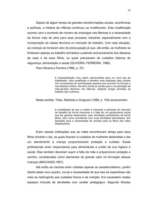 12



      Depois de algum tempo de grandes transformações sociais, econômicas
e políticas, a história da infância continuou se modificando. Esta modificação
ocorreu com o aumento de número de empregos nas fábricas e a necessidade
de formar mão de obra para esse processo industrial, especialmente com a
incorporação da classe feminina no mercado de trabalho. Com esta situação,
as crianças se tornaram alvo de preocupação já que, até então, as mulheres se
limitavam apenas ao trabalho doméstico cuidando exclusivamente dos afazeres
de casa e de seus filhos, os quais precisavam de cuidados básicos de
segurança, alimentação e saúde (OLIVEIRA; FERREIRA, 1986).
      Para Oliveira e Ferreira (1986, p. 37):


                     A industrialização criou assim oportunidade para um novo tipo de
                     trabalhador: mais qualificado e também mais politizado pelo contato
                     com movimentos de reivindicação operária que ocorriam na Europa e
                     nos Estados Unidos. Ela abriu ainda as portas para a incorporação de
                     mão-de-obra feminina nas fábricas, exigindo longas jornadas de
                     trabalho das mulheres.


      Neste sentido, Teles, Medrado e Gragnani (1986, p. 104) acrescentam:


                     A constatação de que a mulher é chamada a participar do mercado
                     de trabalho de forma crescente e a falta de um equipamento social
                     que lhe garanta desenvolver suas atividades profissionais de forma
                     plena, bem como conciliá-las com suas atividades domiciliares, tem
                     apontado para a necessidade de creches para os filhos das mães
                     trabalhadoras.


      Eram nessas instituições que as mães encontravam abrigo para seus
filhos durante o dia, os quais ficavam a cuidados de mulheres destinadas a dar
um atendimento à criança proporcionando proteção e cuidado. Essas
profissionais eram responsáveis para alimentá-las e cuidar da sua higiene e
saúde. Elas também deveriam suprir a falta da mãe e proporcionar proteção e
carinho, considerados como elementos de grande valor na formação dessas
crianças (MACHADO,1991).
      Até então as creches eram voltadas apenas ao assistencialismo, porém
diante deste novo quadro, viu-se a necessidade de que isso se expandisse não
mais se restringindo aos cuidados físicos e de nutrição. Era necessário nestes
espaços inclusão de atividades com caráter pedagógico. Segundo Nicolau
 