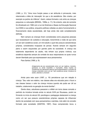 13



(1990, p. 31): “Uma nova função passa a ser atribuída à pré-escola, mais
relacionada a idéia de ‘educação’ do que a de assistência. São criados, por
exemplo os jardins de infância”. Assim, estava formado o elo entre as crianças
pequenas e a educação (BRASIL, 1998a, p. 11). No entanto, este elo somente
foi oficializado em 1996 com a Lei de Diretrizes e Bases da Educação Nacional
(Lei 9394) e sua prática, enquanto políticas voltadas ao pleno funcionamento e
financiamento desta escolaridade, até hoje ainda não está completamente
definida.
       Nem sempre as crianças foram consideradas como pequenas pessoas
que necessitavam de cuidados e educação, transmitindo a visão de que seria
um ser sem existência social, um mini-adulto o qual não possuía características
próprias, considerados incapazes de pensar, ficando sempre em segundo
plano e assim esquecidas por grande parte da sociedade. A criança era
totalmente dependente do adulto, não tinham sua própria vivência, sua
existência dependia sempre da vontade de seus responsáveis os quais nunca
davam liberdade para que expressassem seus pensamentos.
       Para Santos (1999, p. 9):


                     Antigamente ela era caracterizada como um ser ingênuo, inocente,
                     graciosos ou ainda imperfeito e incompleto. Estas noções se
                     constituíram em elementos básicos que fundamentaram o conceito de
                     criança, entendido como um ser “sem existência social, miniatura do
                     adulto, abstrata e universal”.


       Ainda para este autor (1997, p. 19) percebia-se que em relação à
criança: ”Seu valor era relativo, nas classes altas era educada para o futuro e
nas classes baixas o valor da criança iniciava quando ela podia ser útil ao
trabalho, colaborando na geração da renda familiar”.
       Diante disso, estudiosos passaram a refletir em torno desse conceito e
partindo da iniciativa tomada ainda no século XVIII por Rousseau, porém se
firmando no início do século XX, psicólogos e pedagogos destacaram a criança
como um ser que possuía características próprias capazes de influenciar
dentro da sociedade com seus pensamentos e opiniões, indo além do conceito
formado pela sociedade (SANTOS, 1997). Essa compreensão levou a
 