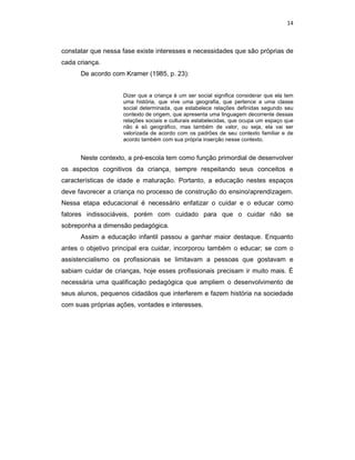 14



constatar que nessa fase existe interesses e necessidades que são próprias de
cada criança.
      De acordo com Kramer (1985, p. 23):


                    Dizer que a criança é um ser social significa considerar que ela tem
                    uma história, que vive uma geografia, que pertence a uma classe
                    social determinada, que estabelece relações definidas segundo seu
                    contexto de origem, que apresenta uma linguagem decorrente dessas
                    relações sociais e culturais estabelecidas, que ocupa um espaço que
                    não é só geográfico, mas também de valor, ou seja, ela vai ser
                    valorizada de acordo com os padrões de seu contexto familiar e de
                    acordo também com sua própria inserção nesse contexto.


      Neste contexto, a pré-escola tem como função primordial de desenvolver
os aspectos cognitivos da criança, sempre respeitando seus conceitos e
características de idade e maturação. Portanto, a educação nestes espaços
deve favorecer a criança no processo de construção do ensino/aprendizagem.
Nessa etapa educacional é necessário enfatizar o cuidar e o educar como
fatores indissociáveis, porém com cuidado para que o cuidar não se
sobreponha a dimensão pedagógica.
      Assim a educação infantil passou a ganhar maior destaque. Enquanto
antes o objetivo principal era cuidar, incorporou também o educar; se com o
assistencialismo os profissionais se limitavam a pessoas que gostavam e
sabiam cuidar de crianças, hoje esses profissionais precisam ir muito mais. É
necessária uma qualificação pedagógica que ampliem o desenvolvimento de
seus alunos, pequenos cidadãos que interferem e fazem história na sociedade
com suas próprias ações, vontades e interesses.
 
