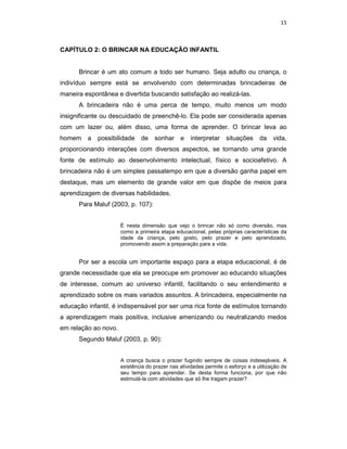15



CAPÍTULO 2: O BRINCAR NA EDUCAÇÃO INFANTIL


      Brincar é um ato comum a todo ser humano. Seja adulto ou criança, o
indivíduo sempre está se envolvendo com determinadas brincadeiras de
maneira espontânea e divertida buscando satisfação ao realizá-las.
      A brincadeira não é uma perca de tempo, muito menos um modo
insignificante ou descuidado de preenchê-lo. Ela pode ser considerada apenas
com um lazer ou, além disso, uma forma de aprender. O brincar leva ao
homem a      possibilidade de       sonhar e       interpretar situações         da    vida,
proporcionando interações com diversos aspectos, se tornando uma grande
fonte de estímulo ao desenvolvimento intelectual, físico e socioafetivo. A
brincadeira não é um simples passatempo em que a diversão ganha papel em
destaque, mas um elemento de grande valor em que dispõe de meios para
aprendizagem de diversas habilidades.
      Para Maluf (2003, p. 107):


                      É nesta dimensão que vejo o brincar não só como diversão, mas
                      como a primeira etapa educacional, pelas próprias características da
                      idade da criança, pelo gosto, pelo prazer e pelo aprendizado,
                      promovendo assim a preparação para a vida.


      Por ser a escola um importante espaço para a etapa educacional, é de
grande necessidade que ela se preocupe em promover ao educando situações
de interesse, comum ao universo infantil, facilitando o seu entendimento e
aprendizado sobre os mais variados assuntos. A brincadeira, especialmente na
educação infantil, é indispensável por ser uma rica fonte de estímulos tornando
a aprendizagem mais positiva, inclusive amenizando ou neutralizando medos
em relação ao novo.
      Segundo Maluf (2003, p. 90):


                      A criança busca o prazer fugindo sempre de coisas indesejáveis. A
                      existência do prazer nas atividades permite o esforço e a utilização de
                      seu tempo para aprender. Se desta forma funciona, por que não
                      estimulá-la com atividades que só lhe tragam prazer?
 