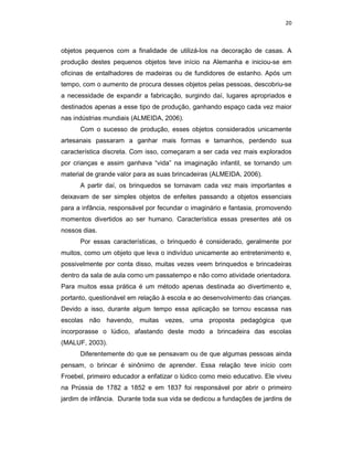 20



objetos pequenos com a finalidade de utilizá-los na decoração de casas. A
produção destes pequenos objetos teve início na Alemanha e iniciou-se em
oficinas de entalhadores de madeiras ou de fundidores de estanho. Após um
tempo, com o aumento de procura desses objetos pelas pessoas, descobriu-se
a necessidade de expandir a fabricação, surgindo daí, lugares apropriados e
destinados apenas a esse tipo de produção, ganhando espaço cada vez maior
nas indústrias mundiais (ALMEIDA, 2006).
      Com o sucesso de produção, esses objetos considerados unicamente
artesanais passaram a ganhar mais formas e tamanhos, perdendo sua
característica discreta. Com isso, começaram a ser cada vez mais explorados
por crianças e assim ganhava “vida” na imaginação infantil, se tornando um
material de grande valor para as suas brincadeiras (ALMEIDA, 2006).
      A partir daí, os brinquedos se tornavam cada vez mais importantes e
deixavam de ser simples objetos de enfeites passando a objetos essenciais
para a infância, responsável por fecundar o imaginário e fantasia, promovendo
momentos divertidos ao ser humano. Característica essas presentes até os
nossos dias.
      Por essas características, o brinquedo é considerado, geralmente por
muitos, como um objeto que leva o indivíduo unicamente ao entretenimento e,
possivelmente por conta disso, muitas vezes veem brinquedos e brincadeiras
dentro da sala de aula como um passatempo e não como atividade orientadora.
Para muitos essa prática é um método apenas destinada ao divertimento e,
portanto, questionável em relação à escola e ao desenvolvimento das crianças.
Devido a isso, durante algum tempo essa aplicação se tornou escassa nas
escolas não havendo, muitas vezes, uma proposta pedagógica que
incorporasse o lúdico, afastando deste modo a brincadeira das escolas
(MALUF, 2003).
      Diferentemente do que se pensavam ou de que algumas pessoas ainda
pensam, o brincar é sinônimo de aprender. Essa relação teve início com
Froebel, primeiro educador a enfatizar o lúdico como meio educativo. Ele viveu
na Prússia de 1782 a 1852 e em 1837 foi responsável por abrir o primeiro
jardim de infância. Durante toda sua vida se dedicou a fundações de jardins de
 