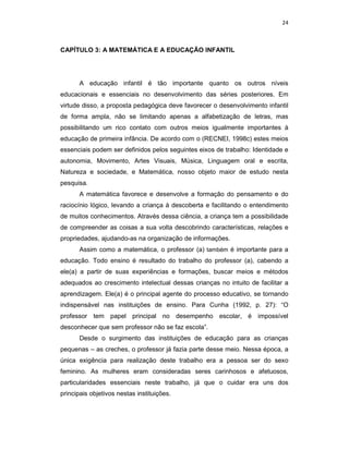 24



CAPÍTULO 3: A MATEMÁTICA E A EDUCAÇÃO INFANTIL




       A educação infantil é tão importante quanto os outros níveis
educacionais e essenciais no desenvolvimento das séries posteriores. Em
virtude disso, a proposta pedagógica deve favorecer o desenvolvimento infantil
de forma ampla, não se limitando apenas a alfabetização de letras, mas
possibilitando um rico contato com outros meios igualmente importantes à
educação de primeira infância. De acordo com o (RECNEI, 1998c) estes meios
essenciais podem ser definidos pelos seguintes eixos de trabalho: Identidade e
autonomia, Movimento, Artes Visuais, Música, Linguagem oral e escrita,
Natureza e sociedade, e Matemática, nosso objeto maior de estudo nesta
pesquisa.
       A matemática favorece e desenvolve a formação do pensamento e do
raciocínio lógico, levando a criança à descoberta e facilitando o entendimento
de muitos conhecimentos. Através dessa ciência, a criança tem a possibilidade
de compreender as coisas a sua volta descobrindo características, relações e
propriedades, ajudando-as na organização de informações.
       Assim como a matemática, o professor (a) também é importante para a
educação. Todo ensino é resultado do trabalho do professor (a), cabendo a
ele(a) a partir de suas experiências e formações, buscar meios e métodos
adequados ao crescimento intelectual dessas crianças no intuito de facilitar a
aprendizagem. Ele(a) é o principal agente do processo educativo, se tornando
indispensável nas instituições de ensino. Para Cunha (1992, p. 27): “O
professor tem papel principal no desempenho escolar, é impossível
desconhecer que sem professor não se faz escola”.
       Desde o surgimento das instituições de educação para as crianças
pequenas – as creches, o professor já fazia parte desse meio. Nessa época, a
única exigência para realização deste trabalho era a pessoa ser do sexo
feminino. As mulheres eram consideradas seres carinhosos e afetuosos,
particularidades essenciais neste trabalho, já que o cuidar era uns dos
principais objetivos nestas instituições.
 