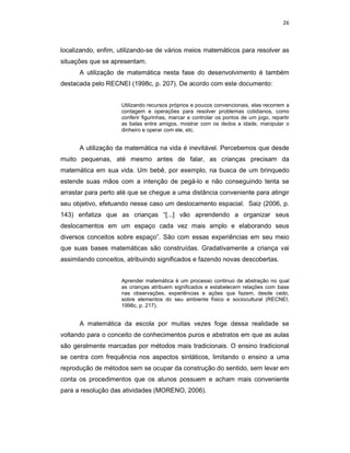 26



localizando, enfim, utilizando-se de vários meios matemáticos para resolver as
situações que se apresentam.
      A utilização de matemática nesta fase do desenvolvimento é também
destacada pelo RECNEI (1998c, p. 207). De acordo com este documento:


                    Utilizando recursos próprios e poucos convencionais, elas recorrem a
                    contagem e operações para resolver problemas cotidianos, como
                    conferir figurinhas, marcar e controlar os pontos de um jogo, repartir
                    as balas entre amigos, mostrar com os dedos a idade, manipular o
                    dinheiro e operar com ele, etc.


      A utilização da matemática na vida é inevitável. Percebemos que desde
muito pequenas, até mesmo antes de falar, as crianças precisam da
matemática em sua vida. Um bebê, por exemplo, na busca de um brinquedo
estende suas mãos com a intenção de pegá-lo e não conseguindo tenta se
arrastar para perto até que se chegue a uma distância conveniente para atingir
seu objetivo, efetuando nesse caso um deslocamento espacial. Saiz (2006, p.
143) enfatiza que as crianças “[...] vão aprendendo a organizar seus
deslocamentos em um espaço cada vez mais amplo e elaborando seus
diversos conceitos sobre espaço”. São com essas experiências em seu meio
que suas bases matemáticas são construídas. Gradativamente a criança vai
assimilando conceitos, atribuindo significados e fazendo novas descobertas.


                    Aprender matemática é um processo continuo de abstração no qual
                    as crianças atribuem significados e estabelecem relações com base
                    nas observações, experiências e ações que fazem, desde cedo,
                    sobre elementos do seu ambiente físico e sociocultural (RECNEI,
                    1998c, p. 217).


      A matemática da escola por muitas vezes foge dessa realidade se
voltando para o conceito de conhecimentos puros e abstratos em que as aulas
são geralmente marcadas por métodos mais tradicionais. O ensino tradicional
se centra com frequência nos aspectos sintáticos, limitando o ensino a uma
reprodução de métodos sem se ocupar da construção do sentido, sem levar em
conta os procedimentos que os alunos possuem e acham mais conveniente
para a resolução das atividades (MORENO, 2006).
 