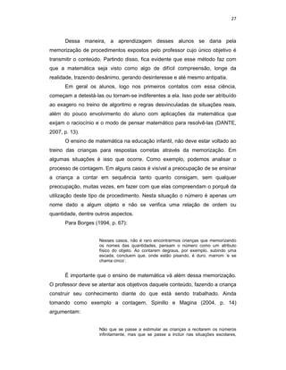 27



      Dessa maneira, a aprendizagem desses alunos se daria pela
memorização de procedimentos expostos pelo professor cujo único objetivo é
transmitir o conteúdo. Partindo disso, fica evidente que esse método faz com
que a matemática seja visto como algo de difícil compreensão, longe da
realidade, trazendo desânimo, gerando desinteresse e até mesmo antipatia.
      Em geral os alunos, logo nos primeiros contatos com essa ciência,
começam a detestá-las ou tornam-se indiferentes a ela. Isso pode ser atribuído
ao exagero no treino de algoritmo e regras desvinculadas de situações reais,
além do pouco envolvimento do aluno com aplicações da matemática que
exijam o raciocínio e o modo de pensar matemático para resolvê-las (DANTE,
2007, p. 13).
      O ensino de matemática na educação infantil, não deve estar voltado ao
treino das crianças para respostas corretas através da memorização. Em
algumas situações é isso que ocorre. Como exemplo, podemos analisar o
processo de contagem. Em alguns casos é visível a preocupação de se ensinar
a criança a contar em sequência tanto quanto consigam, sem qualquer
preocupação, muitas vezes, em fazer com que elas compreendam o porquê da
utilização deste tipo de procedimento. Nesta situação o número é apenas um
nome dado a algum objeto e não se verifica uma relação de ordem ou
quantidade, dentre outros aspectos.
      Para Borges (1994, p. 67):


                    Nesses casos, não é raro encontrarmos crianças que memorizando
                    os nomes das quantidades, pensam o número como um atributo
                    físico do objeto. Ao contarem degraus, por exemplo, subindo uma
                    escada, concluem que, onde estão pisando, é duro, marrom ‘e se
                    chama cinco’.


      É importante que o ensino de matemática vá além dessa memorização.
O professor deve se atentar aos objetivos daquele conteúdo, fazendo a criança
construir seu conhecimento diante do que está sendo trabalhado. Ainda
tomando como exemplo a contagem, Spinillo e Magina (2004, p. 14)
argumentam:


                    Não que se passe a estimular as crianças a recitarem os números
                    infinitamente, mas que se passe a incluir nas situações escolares,
 
