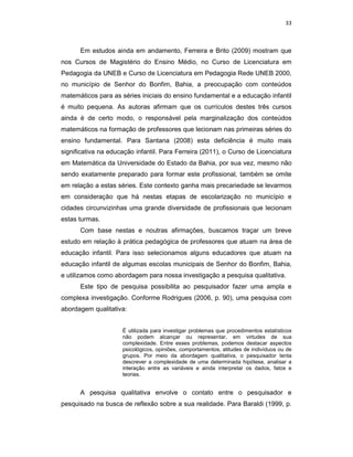 33



      Em estudos ainda em andamento, Ferreira e Brito (2009) mostram que
nos Cursos de Magistério do Ensino Médio, no Curso de Licenciatura em
Pedagogia da UNEB e Curso de Licenciatura em Pedagogia Rede UNEB 2000,
no município de Senhor do Bonfim, Bahia, a preocupação com conteúdos
matemáticos para as séries iniciais do ensino fundamental e a educação infantil
é muito pequena. As autoras afirmam que os currículos destes três cursos
ainda é de certo modo, o responsável pela marginalização dos conteúdos
matemáticos na formação de professores que lecionam nas primeiras séries do
ensino fundamental. Para Santana (2008) esta deficiência é muito mais
significativa na educação infantil. Para Ferreira (2011), o Curso de Licenciatura
em Matemática da Universidade do Estado da Bahia, por sua vez, mesmo não
sendo exatamente preparado para formar este profissional, também se omite
em relação a estas séries. Este contexto ganha mais precariedade se levarmos
em consideração que há nestas etapas de escolarização no município e
cidades circunvizinhas uma grande diversidade de profissionais que lecionam
estas turmas.
      Com base nestas e noutras afirmações, buscamos traçar um breve
estudo em relação à prática pedagógica de professores que atuam na área de
educação infantil. Para isso selecionamos alguns educadores que atuam na
educação infantil de algumas escolas municipais de Senhor do Bonfim, Bahia,
e utilizamos como abordagem para nossa investigação a pesquisa qualitativa.
      Este tipo de pesquisa possibilita ao pesquisador fazer uma ampla e
complexa investigação. Conforme Rodrigues (2006, p. 90), uma pesquisa com
abordagem qualitativa:


                     É utilizada para investigar problemas que procedimentos estatísticos
                     não podem alcançar ou representar, em virtudes de sua
                     complexidade. Entre esses problemas, podemos destacar aspectos
                     psicológicos, opiniões, comportamentos, atitudes de indivíduos ou de
                     grupos. Por meio da abordagem qualitativa, o pesquisador tenta
                     descrever a complexidade de uma determinada hipótese, analisar a
                     interação entre as variáveis e ainda interpretar os dados, fatos e
                     teorias.


      A pesquisa qualitativa envolve o contato entre o pesquisador e
pesquisado na busca de reflexão sobre a sua realidade. Para Baraldi (1999, p.
 