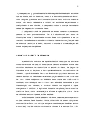 34



18) esta pesquisa “[...] consiste em sua abertura para compreender o fenômeno
que se mostra, em sua realidade, como é, e não como gostaria que fosse”.
Uma pesquisa qualitativa tem o ambiente natural como sua fonte direta de
dados, não sendo necessária a criação de ambientes experimentais e
manipuláveis e, tem também, o pesquisador como o principal instrumento
nesse tipo de pesquisa (BARALDI, 1999).
      O pesquisador deve se posicionar de modo coerente e profissional
perante os seus questionamentos. Ele é o responsável pela busca de
informações sobre o determinado assunto. Essa busca possibilita a ele um
aumento de conhecimento através da obtenção dessas informações por meio
de métodos científicos, e ainda, possibilita a análise e a interpretação dos
dados da pesquisa em questão.




4.1 LÓCUS E SUJEITOS DA PESQUISA


      A pesquisa foi realizada em algumas escolas municipais de educação
infantil localizadas na sede do município de Senhor do Bonfim, Bahia. Este
município localiza-se no centro-norte do estado da Bahia, na Região do
Piemonte Norte do Itapicuru e dista aproximadamente 376 quilômetros de
Salvador, capital do estado. Senhor do Bonfim tem população estimada em
setenta e quatro mil habitantes e sua emancipação ocorreu no dia 28 de maio
de 1885. Como integrantes da economia esta cidade tem como fonte o
comércio, com destaque para a Feira Livre realizada diariamente e com
intensificação aos sábados; a extração mineral, em especial o cobre,
manganês e o volfrâmio; a agricultura, baseada nas plantações de mamona,
mandioca, feijão, milho, cana-de-açúcar e frutas; e a pecuária, com a criação
de rebanhos bovinos, caprinos, suínos e ovinos.
      A cultura dessa cidade apresenta heranças deixadas pelos negros (cor
da pele, comidas, falas e gestos), índios (vocabulário de origem tupi-guarani,
comidas típicas feitas com milho) e europeus (manifestações literárias, teatrais
e musicais). Um dos maiores movimentos culturais é a festa de São João,
 