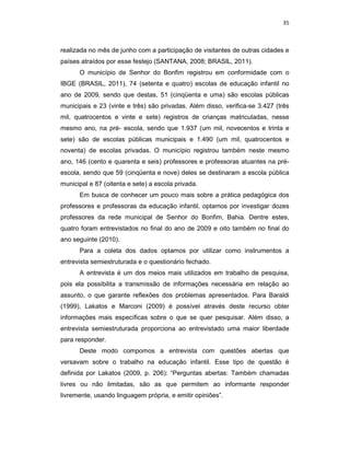 35



realizada no mês de junho com a participação de visitantes de outras cidades e
países atraídos por esse festejo (SANTANA, 2008; BRASIL, 2011).
      O município de Senhor do Bonfim registrou em conformidade com o
IBGE (BRASIL, 2011), 74 (setenta e quatro) escolas de educação infantil no
ano de 2009, sendo que destas, 51 (cinqüenta e uma) são escolas públicas
municipais e 23 (vinte e três) são privadas. Além disso, verifica-se 3.427 (três
mil, quatrocentos e vinte e sete) registros de crianças matriculadas, nesse
mesmo ano, na pré- escola, sendo que 1.937 (um mil, novecentos e trinta e
sete) são de escolas públicas municipais e 1.490 (um mil, quatrocentos e
noventa) de escolas privadas. O município registrou também neste mesmo
ano, 146 (cento e quarenta e seis) professores e professoras atuantes na pré-
escola, sendo que 59 (cinqüenta e nove) deles se destinaram a escola pública
municipal e 87 (oitenta e sete) a escola privada.
      Em busca de conhecer um pouco mais sobre a prática pedagógica dos
professores e professoras da educação infantil, optamos por investigar dozes
professores da rede municipal de Senhor do Bonfim, Bahia. Dentre estes,
quatro foram entrevistados no final do ano de 2009 e oito também no final do
ano seguinte (2010).
      Para a coleta dos dados optamos por utilizar como instrumentos a
entrevista semiestruturada e o questionário fechado.
      A entrevista é um dos meios mais utilizados em trabalho de pesquisa,
pois ela possibilita a transmissão de informações necessária em relação ao
assunto, o que garante reflexões dos problemas apresentados. Para Baraldi
(1999), Lakatos e Marconi (2009) é possível através deste recurso obter
informações mais específicas sobre o que se quer pesquisar. Além disso, a
entrevista semiestruturada proporciona ao entrevistado uma maior liberdade
para responder.
      Deste modo compomos a entrevista com questões abertas que
versavam sobre o trabalho na educação infantil. Esse tipo de questão é
definida por Lakatos (2009, p. 206): “Perguntas abertas: Também chamadas
livres ou não limitadas, são as que permitem ao informante responder
livremente, usando linguagem própria, e emitir opiniões”.
 