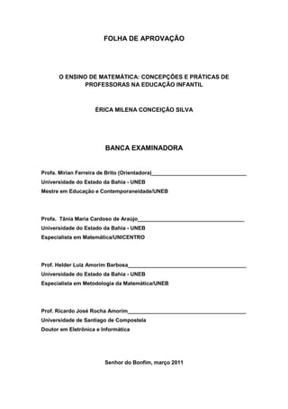 FOLHA DE APROVAÇÃO




      O ENSINO DE MATEMÁTICA: CONCEPÇÕES E PRÁTICAS DE
             PROFESSORAS NA EDUCAÇÃO INFANTIL



                    ÉRICA MILENA CONCEIÇÃO SILVA




                        BANCA EXAMINADORA


Profa. Mirian Ferreira de Brito (Orientadora)________________________________
Universidade do Estado da Bahia - UNEB
Mestre em Educação e Contemporaneidade/UNEB




Profa. Tânia Maria Cardoso de Araújo____________________________________
Universidade do Estado da Bahia - UNEB
Especialista em Matemática/UNICENTRO




Prof. Helder Luiz Amorim Barbosa________________________________________
Universidade do Estado da Bahia - UNEB
Especialista em Metodologia da Matemática/UNEB




Prof. Ricardo José Rocha Amorim________________________________________
Universidade de Santiago de Compostela
Doutor em Eletrônica e Informática




                        Senhor do Bonfim, março 2011
 