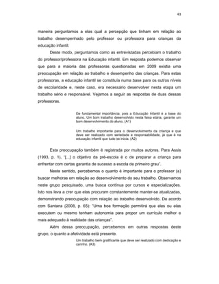 43



maneira perguntamos a elas qual a percepção que tinham em relação ao
trabalho desempenhado pelo professor ou professora para crianças da
educação infantil.
      Deste modo, perguntamos como as entrevistadas percebiam o trabalho
do professor/professora na Educação infantil. Em resposta podemos observar
que para a maioria das professoras questionadas em 2009 existia uma
preocupação em relação ao trabalho e desempenho das crianças. Para estas
professoras, a educação infantil se constituía numa base para os outros níveis
de escolaridade e, neste caso, era necessário desenvolver nesta etapa um
trabalho sério e responsável. Vejamos a seguir as respostas de duas dessas
professoras.

                     De fundamental importância, pois a Educação Infantil é a base do
                     aluno. Um bom trabalho desenvolvido nesta faixa etária, garante um
                     bom desenvolvimento do aluno. (A1)

                     Um trabalho importante para o desenvolvimento da criança e que
                     deve ser realizado com seriedade e responsabilidade, já que é na
                     educação infantil que tudo se inicia. (A2)


      Esta preocupação também é registrada por muitos autores. Para Assis
(1993, p. 1), “[...] o objetivo da pré-escola é o de preparar a criança para
enfrentar com certas garantia de sucesso a escola de primeiro grau”.
      Neste sentido, percebemos o quanto é importante para o professor (a)
buscar melhoras em relação ao desenvolvimento do seu trabalho. Observamos
neste grupo pesquisado, uma busca contínua por cursos e especializações.
Isto nos leva a crer que elas procuram constantemente manter-se atualizadas,
demonstrando preocupação com relação ao trabalho desenvolvido. De acordo
com Santana (2008, p. 65): “Uma boa formação permitirá que eles ou elas
executem ou mesmo tenham autonomia para propor um currículo melhor e
mais adequado à realidade das crianças”.
      Além dessa preocupação, percebemos em outras respostas deste
grupo, o quanto a afetividade está presente.
                     Um trabalho bem gratificante que deve ser realizado com dedicação e
                     carinho. (A3)
 