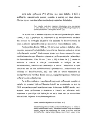 44



      Uma outra professora (A4) afirmou que esse trabalho é bom e
gratificante, especialmente quando percebia o avanço em seus alunos.
Afirmou, porém, que alguns fatores dificultavam esse tipo de trabalho.


                      É um trabalho muito bom, mas com dificuldades, como por exemplo
                      as salas lotadas, mas ao mesmo tempo gratificante principalmente
                      quando percebemos o avanço dos alunos. (A4)


      De acordo com o Referencial Curricular Nacional para Educação Infantil
(1998b, p. 50): “A promoção do crescimento e do desenvolvimento saudável
das crianças na instituição educativa está baseado no desenvolvimento de
todas as atitudes e procedimentos que atendem as necessidades de afeto”.
      Neste sentido, Dante (1996, p. 10) afirma que “Antes de trabalhar fatos,
conceitos e desenvolver habilidades numa criança, é preciso conhecê-la o mais
profundamente possível”. Cada criança possui um ritmo e desenvolve suas
habilidades em tempos diferentes, cabendo ao professor respeitar cada estágio
de desenvolvimento. Para Nicolau (1993, p. 98) é dever da “[...] pré-escola
estimular   e   orientar   a   criança     considerando       os   estágios     de    seu
desenvolvimento, aceitando-a e desafiando-a a pensar”. Deste modo, a super
lotação na sala de aula, conforme frisou a professora A4, pode dificultar este
processo de desenvolvimento, seja pela falta de tempo necessário ao
acompanhamento individual destas crianças, seja pela inquietação natural que
se faz presente nestas turmas.
      Na análise relativa as respostas sobre como as professoras percebem o
trabalho do professor (a) na Educação infantil, as entrevistadas no ano de
2010, apresentaram praticamente respostas similares as de 2009. Assim como
aquelas, estas professoras consideraram o trabalho na educação muito
importante e que exige total dedicação por ser a base para os outros níveis
educacionais. Vejamos as respostas registradas:


                      A base para todo segmento da educação. (B1)

                      O trabalho do professor na Educação infantil ultrapassa os limites do
                      ensinar. Nessa fase a criança em desenvolvimento exige do professor
                      atenção especial. as experiências são novas, o convívio social vai
                      além do familiar e a própria aprendizagem caminha em passos lentos.
 