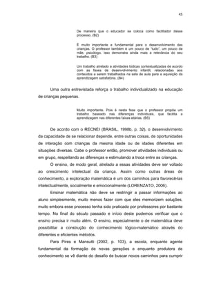 45



                     De maneira que o educador se coloca como facilitador desse
                     processo. (B2)

                     É muito importante e fundamental para o desenvolvimento das
                     crianças. O professor também é um pouco de “tudo”, um pouco de
                     mãe, psicólogo, isso demonstra ainda mais a relevância do seu
                     trabalho. (B3)

                     Um trabalho atrelado a atividades lúdicas contextualizadas de acordo
                     com as fases de desenvolvimento infantil, relacionadas aos
                     conteúdos a serem trabalhados na sala de aula para a aquisição da
                     aprendizagem satisfatória. (B4)


      Uma outra entrevistada reforça o trabalho individualizado na educação
de crianças pequenas.


                     Muito importante. Pois é nesta fase que o professor propõe um
                     trabalho baseado nas diferenças individuais, que facilita a
                     aprendizagem nas diferentes faixas etárias. (B5)


      De acordo com o RECNEI (BRASIL, 1998b, p. 32), o desenvolvimento
da capacidade de se relacionar depende, entre outras coisas, de oportunidades
de interação com crianças da mesma idade ou de idades diferentes em
situações diversas. Cabe o professor então, promover atividades individuais ou
em grupo, respeitando as diferenças e estimulando a troca entre as crianças.
      O ensino, de modo geral, atrelado a essas atividades deve ser voltado
ao crescimento intelectual da criança. Assim como outras áreas de
conhecimento, a exploração matemática é um dos caminhos para favorecê-las
intelectualmente, socialmente e emocionalmente (LORENZATO, 2006).
      Ensinar matemática não deve se restringir a passar informações ao
aluno simplesmente, muito menos fazer com que eles memorizem soluções,
muito embora esse processo tenha sido praticado por professores por bastante
tempo. No final do século passado e início deste podemos verificar que o
ensino precisa ir muito além. O ensino, especialmente o de matemática deve
possibilitar a construção do conhecimento lógico-matemático através do
diferentes e eficientes métodos.
      Para Pires e Mansutti (2002, p. 103), a escola, enquanto agente
fundamental da formação de novas gerações e enquanto produtora de
conhecimento se vê diante do desafio de buscar novos caminhos para cumprir
 