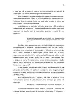 46



o papel que dela se espera. A visão de conhecimento como mero acúmulo de
informações não satisfaz mais às exigências da sociedade.
       Nesta perspectiva, procuramos saber como as professoras realizavam o
ensino da matemática nas turmas de educação infantil que trabalhavam, qual a
frequência do ensino desta ciência nas suas aulas e quais os fatores que
dificultavam o trabalho com matemática.
       Ao analisarmos as respostas referentes ao ano de 2009 percebemos
nas respostas das professoras a utilização de jogos e brincadeiras como meios
essenciais no trabalho com a matemática. Vejamos o escrito de uma
professora.


                     A matemática é trabalhada de forma lúdica, com jogos envolvendo
                     bingos, jogo da memória, dominó, contagem concreta, entre outras.
                     (A1)


       Com base nisso, percebemos que a atividade lúdica vem ocupando um
lugar importante na educação e isso é fundamental, uma vez que a escola é
concebida como um espaço de aprendizagem e o lúdico como um meio que
causa ânimo, interesse e aprendizagem. Através desse ato, a criança
desenvolve seu raciocínio lógico e diversas habilidades necessárias ao seu
desenvolvimento. Para Nicolau (1993, p. 78), por meio “[...] da atividade lúdica
e do jogo, a criança forma conceitos, seleciona idéias, estabelece relações
lógicas, integra percepções, faz estimativas compatíveis com seu crescimento
físico e desenvolvimento”.
       O jogo passa a ser essa estratégia didática quando as situações são
planejadas e orientadas pelo professor, visando uma aprendizagem por parte
dos alunos, ou seja, quando proporciona a criança algum tipo de conhecimento
(BRASIL, 1998).
       Ainda compactuando com a utilização dos jogos na educação infantil,
verificamos na resposta de uma professora, uma afirmação que amplia esta
utilização.
                     Trabalho com o lúdico e comparações da realidade das crianças. (A3)


       O ensino de matemática quando atrelado a realidade e interesses das
crianças facilita a aprendizagem do conteúdo pela criança. A linguagem, o
 