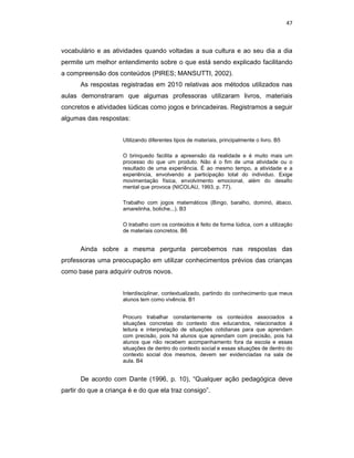 47



vocabulário e as atividades quando voltadas a sua cultura e ao seu dia a dia
permite um melhor entendimento sobre o que está sendo explicado facilitando
a compreensão dos conteúdos (PIRES; MANSUTTI, 2002).
      As respostas registradas em 2010 relativas aos métodos utilizados nas
aulas demonstraram que algumas professoras utilizaram livros, materiais
concretos e atividades lúdicas como jogos e brincadeiras. Registramos a seguir
algumas das respostas:


                     Utilizando diferentes tipos de materiais, principalmente o livro. B5

                     O brinquedo facilita a apreensão da realidade e é muito mais um
                     processo do que um produto. Não é o fim de uma atividade ou o
                     resultado de uma experiência. É ao mesmo tempo, a atividade e a
                     experiência, envolvendo a participação total do individuo. Exige
                     movimentação física, envolvimento emocional, além do desafio
                     mental que provoca (NICOLAU, 1993, p. 77).

                     Trabalho com jogos matemáticos (Bingo, baralho, dominó, ábaco,
                     amarelinha, boliche...). B3

                     O trabalho com os conteúdos é feito de forma lúdica, com a utilização
                     de materiais concretos. B6


      Ainda sobre a mesma pergunta percebemos nas respostas das
professoras uma preocupação em utilizar conhecimentos prévios das crianças
como base para adquirir outros novos.


                     Interdisciplinar, contextualizado, partindo do conhecimento que meus
                     alunos tem como vivência. B1


                     Procuro trabalhar constantemente os conteúdos associados a
                     situações concretas do contexto dos educandos, relacionados à
                     leitura e interpretação de situações cotidianas para que aprendam
                     com precisão, pois há alunos que aprendam com precisão, pois há
                     alunos que não recebem acompanhamento fora da escola e essas
                     situações de dentro do contexto social e essas situações de dentro do
                     contexto social dos mesmos, devem ser evidenciadas na sala de
                     aula. B4


      De acordo com Dante (1996, p. 10), “Qualquer ação pedagógica deve
partir do que a criança é e do que ela traz consigo”.
 