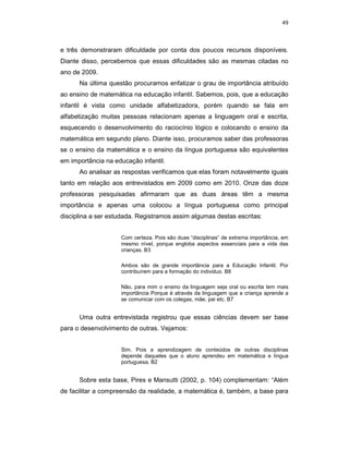 49



e três demonstraram dificuldade por conta dos poucos recursos disponíveis.
Diante disso, percebemos que essas dificuldades são as mesmas citadas no
ano de 2009.
      Na última questão procuramos enfatizar o grau de importância atribuído
ao ensino de matemática na educação infantil. Sabemos, pois, que a educação
infantil é vista como unidade alfabetizadora, porém quando se fala em
alfabetização muitas pessoas relacionam apenas a linguagem oral e escrita,
esquecendo o desenvolvimento do raciocínio lógico e colocando o ensino da
matemática em segundo plano. Diante isso, procuramos saber das professoras
se o ensino da matemática e o ensino da língua portuguesa são equivalentes
em importância na educação infantil.
      Ao analisar as respostas verificamos que elas foram notavelmente iguais
tanto em relação aos entrevistados em 2009 como em 2010. Onze das doze
professoras pesquisadas afirmaram que as duas áreas têm a mesma
importância e apenas uma colocou a língua portuguesa como principal
disciplina a ser estudada. Registramos assim algumas destas escritas:


                    Com certeza. Pois são duas “disciplinas” de extrema importância, em
                    mesmo nível, porque engloba aspectos essenciais para a vida das
                    crianças. B3

                    Ambos são de grande importância para a Educação Infantil. Por
                    contribuírem para a formação do individuo. B8

                    Não, para mim o ensino da linguagem seja oral ou escrita tem mais
                    importância Porque é através da linguagem que a criança aprende a
                    se comunicar com os colegas, mãe, pai etc. B7


      Uma outra entrevistada registrou que essas ciências devem ser base
para o desenvolvimento de outras. Vejamos:


                    Sim. Pois a aprendizagem de conteúdos de outras disciplinas
                    depende daqueles que o aluno aprendeu em matemática e língua
                    portuguesa. B2


      Sobre esta base, Pires e Mansutti (2002, p. 104) complementam: “Além
de facilitar a compreensão da realidade, a matemática é, também, a base para
 