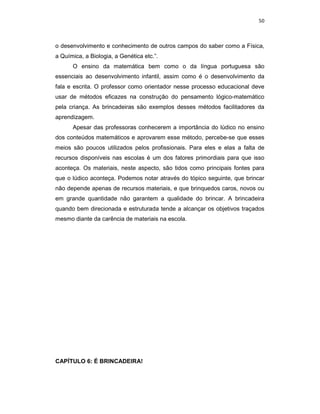 50



o desenvolvimento e conhecimento de outros campos do saber como a Física,
a Química, a Biologia, a Genética etc.”.
      O ensino da matemática bem como o da língua portuguesa são
essenciais ao desenvolvimento infantil, assim como é o desenvolvimento da
fala e escrita. O professor como orientador nesse processo educacional deve
usar de métodos eficazes na construção do pensamento lógico-matemático
pela criança. As brincadeiras são exemplos desses métodos facilitadores da
aprendizagem.
      Apesar das professoras conhecerem a importância do lúdico no ensino
dos conteúdos matemáticos e aprovarem esse método, percebe-se que esses
meios são poucos utilizados pelos profissionais. Para eles e elas a falta de
recursos disponíveis nas escolas é um dos fatores primordiais para que isso
aconteça. Os materiais, neste aspecto, são tidos como principais fontes para
que o lúdico aconteça. Podemos notar através do tópico seguinte, que brincar
não depende apenas de recursos materiais, e que brinquedos caros, novos ou
em grande quantidade não garantem a qualidade do brincar. A brincadeira
quando bem direcionada e estruturada tende a alcançar os objetivos traçados
mesmo diante da carência de materiais na escola.




CAPÍTULO 6: É BRINCADEIRA!
 