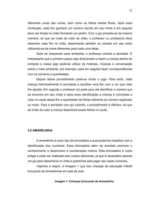 52



diferentes umas das outras, bem como as folhas destas flores. Após essa
confecção, cada flor ganhará um número escrito em seu miolo e em seguida
deve ser fixada no chão formando um jardim. Com o giz procede-se da mesma
maneira, só que ao invés de colar ao chão, o professor ou professora deve
desenhar cada flor no chão, desenhando também os número em seu miolo
utilizando-se de cores diferentes para cada uma delas.
      Após ter preparado esse ambiente, o professor iniciará a atividade. É
interessante que o primeiro passo seja direcionado a inserir a criança dentro do
contexto e nesse jogo pode-se utilizar de histórias, músicas e conversação
sobre o meio ambiente, por exemplo, para em seguida fazer correspondências
com os números e quantidades.
      Depois desse procedimento pode-se iniciar o jogo. Para tanto, cada
criança individualmente é convidada a escolher uma flor com a cor que mais
lhe agrada. Em seguida o professor (a) pede para ela identificar o número que
se encontra em seu miolo e após essa identificação a criança é convidada a
colar no caule dessa flor a quantidade de folhas referente ao número registrado
no miolo. Para a atividade com giz colorido, o procedimento é idêntico, só que
ao invés de colar a criança desenhará essas folhas no caule.




5.2 AMARELINHA


      A amarelinha é outro tipo de brincadeira a qual podemos trabalhar com a
identificação dos numerais. Essa brincadeira além de divertida promove o
conhecimento e desenvolve a coordenação motora. Esta brincadeira é muito
antiga e pode ser realizada sem custos adicionais, já que é necessário apenas
um giz para desenhá-la no chão e pedrinhas para jogar nas casas numerais.
      Vejamos a seguir, a Imagem 1 que traz crianças da educação infantil
brincando de Amarelinhas em sala de aula.


                    Imagem 1: Crianças brincando de Amarelinha
 