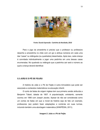 53




                    Fonte: Escola Expressão - Cantinho da Novidade, 2010



      Para o jogo da amarelinha é preciso que o professor ou professora
desenhe a amarelinha no chão com um giz e atribua números em cada uma
das “casas” ou retângulos (ou quadrados) desenhados. Após isso, cada criança
é convidada individualmente a jogar uma pedrinha em uma dessas casas
enumeradas. No quadrado ou retângulo que a pedrinha cair será o número ao
qual a criança deverá identificar.




5.3 JOÃO E O PÉ DE FEIJÃO


      A história de João e o Pé de Feijão é outra brincadeira que pode ser
associada a conteúdos matemáticos na educação infantil.
      O conto de fadas de origem inglesa tem sua primeira versão atribuída a
Benjamin Tabart, datada de 1807. A popularização, entretanto, somente
ocorreu em 1890 com Joseph Jacobs. Apesar de não ser considerada como
um contos de fadas em que a moral da história seja de fato um exemplo,
professores (as) podem fazer adaptações e contá-las em suas turmas,
incluindo também uma abordagem matemática (WIKIPÉDIA, 2011).


                            Imagem 2: João e o Pé de Feijão
 