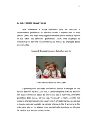 55




5.4 ALÔ, FORMAS GEOMÉTRICAS


       Uma interessante e        antiga   brincadeira   pode ser    associada a
conhecimentos geométricos na educação infantil, o telefone sem fio. Para
Santana (2008) esta etapa da educação infantil deve ganhar destaque especial
no que refere aos conteúdos geométricos. Assim, uma adaptação da
brincadeira pode ser uma boa alternativa para inclusão ou ampliação destes
conhecimentos.


                   Imagem 3: Crianças brincando de telefone sem fio




                          Fonte: Foto José do Amaral Velosa, 2010



       O primeiro passo para essa brincadeira é colocar as crianças em filas
indianas sentados no chão. Após isso, o último coleguinha da fila irá desenhar
com seus dedinhos nas costas da criança que está a sua frente, uma forma
geométrica. Esta criança, por sua vez, “repassará” o mesmo desenho nas
costas da criança imediatamente a sua frente. A brincadeira prossegue até que
o desenho seja representado na primeira criança da fila. O primeiro da fila,
então, deve falar em voz alta que forma geométrica foi desenhada e o último da
fila vai dizer se a resposta correta ou não.
 