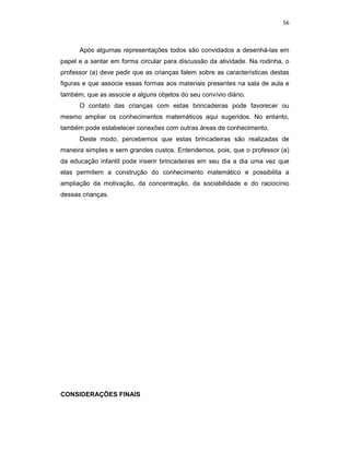 56



      Após algumas representações todos são convidados a desenhá-las em
papel e a sentar em forma circular para discussão da atividade. Na rodinha, o
professor (a) deve pedir que as crianças falem sobre as características destas
figuras e que associe essas formas aos materiais presentes na sala de aula e
também, que as associe a alguns objetos do seu convívio diário.
      O contato das crianças com estas brincadeiras pode favorecer ou
mesmo ampliar os conhecimentos matemáticos aqui sugeridos. No entanto,
também pode estabelecer conexões com outras áreas de conhecimento.
      Deste modo, percebemos que estas brincadeiras são realizadas de
maneira simples e sem grandes custos. Entendemos, pois, que o professor (a)
da educação infantil pode inserir brincadeiras em seu dia a dia uma vez que
elas permitem a construção do conhecimento matemático e possibilita a
ampliação da motivação, da concentração, da sociabilidade e do raciocínio
dessas crianças.




CONSIDERAÇÕES FINAIS
 