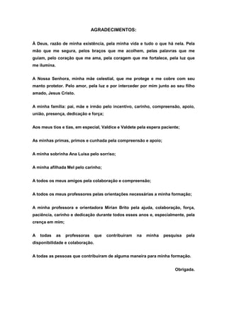 AGRADECIMENTOS:

À Deus, razão de minha existência, pela minha vida e tudo o que há nela. Pela
mão que me segura, pelos braços que me acolhem, pelas palavras que me
guiam, pelo coração que me ama, pela coragem que me fortalece, pela luz que
me ilumina.


A Nossa Senhora, minha mãe celestial, que me protege e me cobre com seu
manto protetor. Pelo amor, pela luz e por interceder por mim junto ao seu filho
amado, Jesus Cristo.


A minha família: pai, mãe e irmão pelo incentivo, carinho, compreensão, apoio,
união, presença, dedicação e força;


Aos meus tios e tias, em especial, Valdice e Valdete pela espera paciente;


As minhas primas, primos e cunhada pela compreensão e apoio;


A minha sobrinha Ana Luisa pelo sorriso;


A minha afilhada Mel pelo carinho;


A todos os meus amigos pela colaboração e compreensão;


A todos os meus professores pelas orientações necessárias a minha formação;


A minha professora e orientadora Mirian Brito pela ajuda, colaboração, força,
paciência, carinho e dedicação durante todos esses anos e, especialmente, pela
crença em mim;


A   todas     as   professoras    que   contribuíram   na   minha   pesquisa   pela
disponibilidade e colaboração.


A todas as pessoas que contribuíram de alguma maneira para minha formação.


                                                                         Obrigada.
 