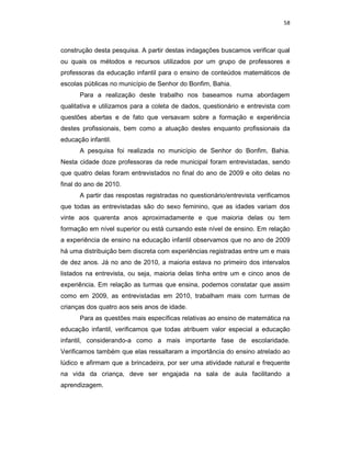 58



construção desta pesquisa. A partir destas indagações buscamos verificar qual
ou quais os métodos e recursos utilizados por um grupo de professores e
professoras da educação infantil para o ensino de conteúdos matemáticos de
escolas públicas no município de Senhor do Bonfim, Bahia.
      Para a realização deste trabalho nos baseamos numa abordagem
qualitativa e utilizamos para a coleta de dados, questionário e entrevista com
questões abertas e de fato que versavam sobre a formação e experiência
destes profissionais, bem como a atuação destes enquanto profissionais da
educação infantil.
      A pesquisa foi realizada no município de Senhor do Bonfim, Bahia.
Nesta cidade doze professoras da rede municipal foram entrevistadas, sendo
que quatro delas foram entrevistados no final do ano de 2009 e oito delas no
final do ano de 2010.
      A partir das respostas registradas no questionário/entrevista verificamos
que todas as entrevistadas são do sexo feminino, que as idades variam dos
vinte aos quarenta anos aproximadamente e que maioria delas ou tem
formação em nível superior ou está cursando este nível de ensino. Em relação
a experiência de ensino na educação infantil observamos que no ano de 2009
há uma distribuição bem discreta com experiências registradas entre um e mais
de dez anos. Já no ano de 2010, a maioria estava no primeiro dos intervalos
listados na entrevista, ou seja, maioria delas tinha entre um e cinco anos de
experiência. Em relação as turmas que ensina, podemos constatar que assim
como em 2009, as entrevistadas em 2010, trabalham mais com turmas de
crianças dos quatro aos seis anos de idade.
      Para as questões mais específicas relativas ao ensino de matemática na
educação infantil, verificamos que todas atribuem valor especial a educação
infantil, considerando-a como a mais importante fase de escolaridade.
Verificamos também que elas ressaltaram a importância do ensino atrelado ao
lúdico e afirmam que a brincadeira, por ser uma atividade natural e frequente
na vida da criança, deve ser engajada na sala de aula facilitando a
aprendizagem.
 