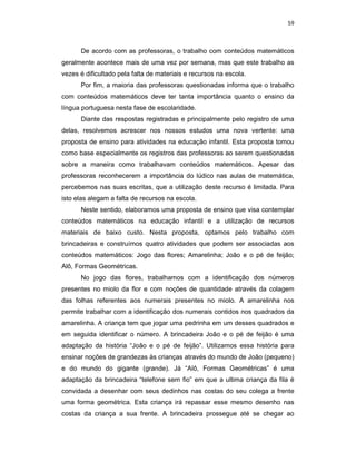59



      De acordo com as professoras, o trabalho com conteúdos matemáticos
geralmente acontece mais de uma vez por semana, mas que este trabalho as
vezes é dificultado pela falta de materiais e recursos na escola.
      Por fim, a maioria das professoras questionadas informa que o trabalho
com conteúdos matemáticos deve ter tanta importância quanto o ensino da
língua portuguesa nesta fase de escolaridade.
      Diante das respostas registradas e principalmente pelo registro de uma
delas, resolvemos acrescer nos nossos estudos uma nova vertente: uma
proposta de ensino para atividades na educação infantil. Esta proposta tomou
como base especialmente os registros das professoras ao serem questionadas
sobre a maneira como trabalhavam conteúdos matemáticos. Apesar das
professoras reconhecerem a importância do lúdico nas aulas de matemática,
percebemos nas suas escritas, que a utilização deste recurso é limitada. Para
isto elas alegam a falta de recursos na escola.
      Neste sentido, elaboramos uma proposta de ensino que visa contemplar
conteúdos matemáticos na educação infantil e a utilização de recursos
materiais de baixo custo. Nesta proposta, optamos pelo trabalho com
brincadeiras e construímos quatro atividades que podem ser associadas aos
conteúdos matemáticos: Jogo das flores; Amarelinha; João e o pé de feijão;
Alô, Formas Geométricas.
      No jogo das flores, trabalhamos com a identificação dos números
presentes no miolo da flor e com noções de quantidade através da colagem
das folhas referentes aos numerais presentes no miolo. A amarelinha nos
permite trabalhar com a identificação dos numerais contidos nos quadrados da
amarelinha. A criança tem que jogar uma pedrinha em um desses quadrados e
em seguida identificar o número. A brincadeira João e o pé de feijão é uma
adaptação da história “João e o pé de feijão”. Utilizamos essa história para
ensinar noções de grandezas às crianças através do mundo de João (pequeno)
e do mundo do gigante (grande). Já “Alô, Formas Geométricas” é uma
adaptação da brincadeira “telefone sem fio” em que a ultima criança da fila é
convidada a desenhar com seus dedinhos nas costas do seu colega a frente
uma forma geométrica. Esta criança irá repassar esse mesmo desenho nas
costas da criança a sua frente. A brincadeira prossegue até se chegar ao
 