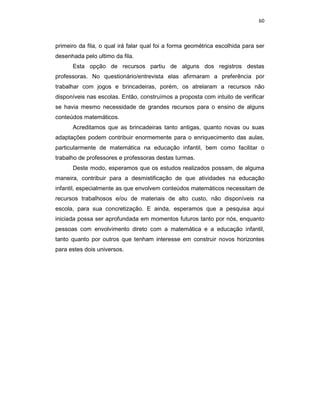 60



primeiro da fila, o qual irá falar qual foi a forma geométrica escolhida para ser
desenhada pelo ultimo da fila.
      Esta opção de recursos partiu de alguns dos registros destas
professoras. No questionário/entrevista elas afirmaram a preferência por
trabalhar com jogos e brincadeiras, porém, os atrelaram a recursos não
disponíveis nas escolas. Então, construímos a proposta com intuito de verificar
se havia mesmo necessidade de grandes recursos para o ensino de alguns
conteúdos matemáticos.
      Acreditamos que as brincadeiras tanto antigas, quanto novas ou suas
adaptações podem contribuir enormemente para o enriquecimento das aulas,
particularmente de matemática na educação infantil, bem como facilitar o
trabalho de professores e professoras destas turmas.
      Deste modo, esperamos que os estudos realizados possam, de alguma
maneira, contribuir para a desmistificação de que atividades na educação
infantil, especialmente as que envolvem conteúdos matemáticos necessitam de
recursos trabalhosos e/ou de materiais de alto custo, não disponíveis na
escola, para sua concretização. E ainda, esperamos que a pesquisa aqui
iniciada possa ser aprofundada em momentos futuros tanto por nós, enquanto
pessoas com envolvimento direto com a matemática e a educação infantil,
tanto quanto por outros que tenham interesse em construir novos horizontes
para estes dois universos.
 