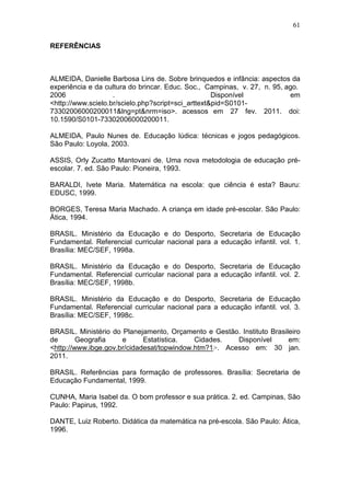 61

REFERÊNCIAS



ALMEIDA, Danielle Barbosa Lins de. Sobre brinquedos e infância: aspectos da
experiência e da cultura do brincar. Educ. Soc., Campinas, v. 27, n. 95, ago.
2006                .                               Disponível            em
<http://www.scielo.br/scielo.php?script=sci_arttext&pid=S0101-
73302006000200011&lng=pt&nrm=iso>. acessos em 27 fev. 2011. doi:
10.1590/S0101-73302006000200011.

ALMEIDA, Paulo Nunes de. Educação lúdica: técnicas e jogos pedagógicos.
São Paulo: Loyola, 2003.

ASSIS, Orly Zucatto Mantovani de. Uma nova metodologia de educação pré-
escolar. 7. ed. São Paulo: Pioneira, 1993.

BARALDI, Ivete Maria. Matemática na escola: que ciência é esta? Bauru:
EDUSC, 1999.

BORGES, Teresa Maria Machado. A criança em idade pré-escolar. São Paulo:
Ática, 1994.

BRASIL. Ministério da Educação e do Desporto, Secretaria de Educação
Fundamental. Referencial curricular nacional para a educação infantil. vol. 1.
Brasília: MEC/SEF, 1998a.

BRASIL. Ministério da Educação e do Desporto, Secretaria de Educação
Fundamental. Referencial curricular nacional para a educação infantil. vol. 2.
Brasília: MEC/SEF, 1998b.

BRASIL. Ministério da Educação e do Desporto, Secretaria de Educação
Fundamental. Referencial curricular nacional para a educação infantil. vol. 3.
Brasília: MEC/SEF, 1998c.

BRASIL. Ministério do Planejamento, Orçamento e Gestão. Instituto Brasileiro
de       Geografia    e      Estatística.   Cidades.   Disponível       em:
<http://www.ibge.gov.br/cidadesat/topwindow.htm?1>. Acesso em: 30 jan.
2011.

BRASIL. Referências para formação de professores. Brasília: Secretaria de
Educação Fundamental, 1999.

CUNHA, Maria Isabel da. O bom professor e sua prática. 2. ed. Campinas, São
Paulo: Papirus, 1992.

DANTE, Luiz Roberto. Didática da matemática na pré-escola. São Paulo: Ática,
1996.
 