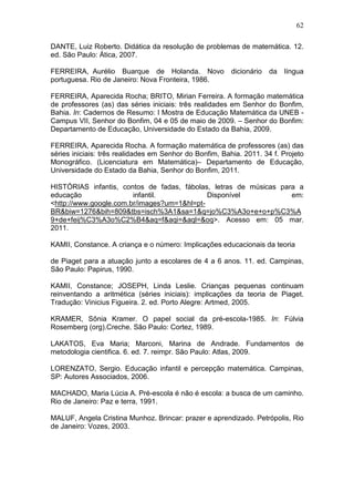 62

DANTE, Luiz Roberto. Didática da resolução de problemas de matemática. 12.
ed. São Paulo: Ática, 2007.

FERREIRA, Aurélio Buarque de Holanda. Novo               dicionário   da   língua
portuguesa. Rio de Janeiro: Nova Fronteira, 1986.

FERREIRA, Aparecida Rocha; BRITO, Mirian Ferreira. A formação matemática
de professores (as) das séries iniciais: três realidades em Senhor do Bonfim,
Bahia. In: Cadernos de Resumo: I Mostra de Educação Matemática da UNEB -
Campus VII, Senhor do Bonfim, 04 e 05 de maio de 2009. – Senhor do Bonfim:
Departamento de Educação, Universidade do Estado da Bahia, 2009.

FERREIRA, Aparecida Rocha. A formação matemática de professores (as) das
séries iniciais: três realidades em Senhor do Bonfim, Bahia. 2011. 34 f. Projeto
Monográfico. (Licenciatura em Matemática)– Departamento de Educação,
Universidade do Estado da Bahia, Senhor do Bonfim, 2011.

HISTÓRIAS infantis, contos de fadas, fábolas, letras de músicas para a
educação                infantil.            Disponível            em:
<http://www.google.com.br/images?um=1&hl=pt-
BR&biw=1276&bih=809&tbs=isch%3A1&sa=1&q=jo%C3%A3o+e+o+p%C3%A
9+de+feij%C3%A3o%C2%B4&aq=f&aqi=&aql=&oq>. Acesso em: 05 mar.
2011.

KAMII, Constance. A criança e o número: Implicações educacionais da teoria

de Piaget para a atuação junto a escolares de 4 a 6 anos. 11. ed. Campinas,
São Paulo: Papirus, 1990.

KAMII, Constance; JOSEPH, Linda Leslie. Crianças pequenas continuam
reinventando a aritmética (séries iniciais): implicações da teoria de Piaget.
Tradução: Vinicius Figueira. 2. ed. Porto Alegre: Artmed, 2005.

KRAMER, Sônia Kramer. O papel social da pré-escola-1985. In: Fúlvia
Rosemberg (org).Creche. São Paulo: Cortez, 1989.

LAKATOS, Eva Maria; Marconi, Marina de Andrade. Fundamentos de
metodologia cientifica. 6. ed. 7. reimpr. São Paulo: Atlas, 2009.

LORENZATO, Sergio. Educação infantil e percepção matemática. Campinas,
SP: Autores Associados, 2006.

MACHADO, Maria Lúcia A. Pré-escola é não é escola: a busca de um caminho.
Rio de Janeiro: Paz e terra, 1991.

MALUF, Angela Cristina Munhoz. Brincar: prazer e aprendizado. Petrópolis, Rio
de Janeiro: Vozes, 2003.
 