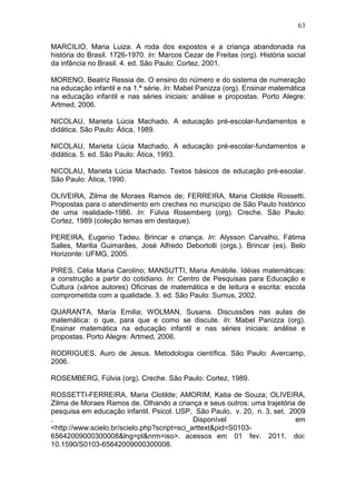 63

MARCILIO, Maria Luiza. A roda dos expostos e a criança abandonada na
história do Brasil. 1726-1970. In: Marcos Cezar de Freitas (org). História social
da infância no Brasil. 4. ed. São Paulo: Cortez, 2001.

MORENO, Beatriz Ressia de. O ensino do número e do sistema de numeração
na educação infantil e na 1.ª série. In: Mabel Panizza (org). Ensinar matemática
na educação infantil e nas séries iniciais: análise e propostas. Porto Alegre:
Artmed, 2006.

NICOLAU, Marieta Lúcia Machado. A educação pré-escolar-fundamentos e
didática. São Paulo: Ática, 1989.

NICOLAU, Marieta Lúcia Machado. A educação pré-escolar-fundamentos e
didática. 5. ed. São Paulo: Ática, 1993.

NICOLAU, Marieta Lúcia Machado. Textos básicos de educação pré-escolar.
São Paulo: Ática, 1990.

OLIVEIRA, Zilma de Moraes Ramos de; FERREIRA, Maria Clotilde Rossetti.
Propostas para o atendimento em creches no município de São Paulo histórico
de uma realidade-1986. In: Fúlvia Rosemberg (org). Creche. São Paulo:
Cortez, 1989 (coleção temas em destaque).

PEREIRA, Eugenio Tadeu. Brincar e criança. In: Alysson Carvalho, Fátima
Salles, Marilia Guimarães, José Alfredo Debortolli (orgs.). Brincar (es). Belo
Horizonte: UFMG, 2005.

PIRES, Célia Maria Carolino; MANSUTTI, Maria Amábile. Idéias matemáticas:
a construção a partir do cotidiano. In: Centro de Pesquisas para Educação e
Cultura (vários autores) Oficinas de matemática e de leitura e escrita: escola
comprometida com a qualidade. 3. ed. São Paulo: Sumus, 2002.

QUARANTA, María Emilia; WOLMAN, Susana. Discussões nas aulas de
matemática: o que, para que e como se discute. In: Mabel Panizza (org).
Ensinar matemática na educação infantil e nas séries iniciais: análise e
propostas. Porto Alegre: Artmed, 2006.

RODRIGUES, Auro de Jesus. Metodologia científica. São Paulo: Avercamp,
2006.

ROSEMBERG, Fúlvia (org). Creche. São Paulo: Cortez, 1989.

ROSSETTI-FERREIRA, Maria Clotilde; AMORIM, Katia de Souza; OLIVEIRA,
Zilma de Moraes Ramos de. Olhando a criança e seus outros: uma trajetória de
pesquisa em educação infantil. Psicol. USP, São Paulo, v. 20, n. 3, set. 2009
.                                            Disponível                   em
<http://www.scielo.br/scielo.php?script=sci_arttext&pid=S0103-
65642009000300008&lng=pt&nrm=iso>. acessos em 01 fev. 2011. doi:
10.1590/S0103-65642009000300008.
 