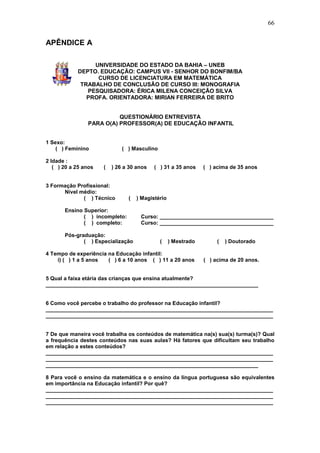 66


APÊNDICE A

                 UNIVERSIDADE DO ESTADO DA BAHIA – UNEB
            DEPTO. EDUCAÇÃO: CAMPUS VII - SENHOR DO BONFIM/BA
                  CURSO DE LICENCIATURA EM MATEMÁTICA
             TRABALHO DE CONCLUSÃO DE CURSO III: MONOGRAFIA
               PESQUISADORA: ÉRICA MILENA CONCEIÇÃO SILVA
               PROFA. ORIENTADORA: MIRIAN FERREIRA DE BRITO


                          QUESTIONÁRIO ENTREVISTA
                PARA O(A) PROFESSOR(A) DE EDUCAÇÃO INFANTIL


1 Sexo:
    ( ) Feminino              ( ) Masculino

2 Idade :
   ( ) 20 a 25 anos   (   ) 26 a 30 anos   ( ) 31 a 35 anos     ( ) acima de 35 anos


3 Formação Profissional:
      Nível médio:
             ( ) Técnico        (   ) Magistério

       Ensino Superior:
              ( ) incompleto:        Curso: ______________________________________
              ( ) completo:          Curso: ______________________________________

       Pós-graduação:
              ( ) Especialização              (    ) Mestrado        (   ) Doutorado

4 Tempo de experiência na Educação infantil:
    i) ( ) 1 a 5 anos  ( ) 6 a 10 anos ( ) 11 a 20 anos         ( ) acima de 20 anos.


5 Qual a faixa etária das crianças que ensina atualmente?
_______________________________________________________________________


6 Como você percebe o trabalho do professor na Educação infantil?
____________________________________________________________________________
____________________________________________________________________________


7 De que maneira você trabalha os conteúdos de matemática na(s) sua(s) turma(s)? Qual
a frequência destes conteúdos nas suas aulas? Há fatores que dificultam seu trabalho
em relação a estes conteúdos?
____________________________________________________________________________
____________________________________________________________________________
_______________________________________________________________________

8 Para você o ensino da matemática e o ensino da língua portuguesa são equivalentes
em importância na Educação infantil? Por quê?
____________________________________________________________________________
____________________________________________________________________________
____________________________________________________________________________
 