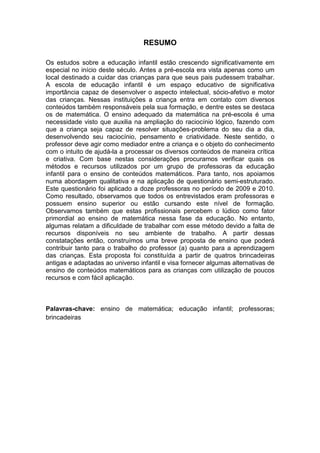 RESUMO

Os estudos sobre a educação infantil estão crescendo significativamente em
especial no início deste século. Antes a pré-escola era vista apenas como um
local destinado a cuidar das crianças para que seus pais pudessem trabalhar.
A escola de educação infantil é um espaço educativo de significativa
importância capaz de desenvolver o aspecto intelectual, sócio-afetivo e motor
das crianças. Nessas instituições a criança entra em contato com diversos
conteúdos também responsáveis pela sua formação, e dentre estes se destaca
os de matemática. O ensino adequado da matemática na pré-escola é uma
necessidade visto que auxilia na ampliação do raciocínio lógico, fazendo com
que a criança seja capaz de resolver situações-problema do seu dia a dia,
desenvolvendo seu raciocínio, pensamento e criatividade. Neste sentido, o
professor deve agir como mediador entre a criança e o objeto do conhecimento
com o intuito de ajudá-la a processar os diversos conteúdos de maneira crítica
e criativa. Com base nestas considerações procuramos verificar quais os
métodos e recursos utilizados por um grupo de professoras da educação
infantil para o ensino de conteúdos matemáticos. Para tanto, nos apoiamos
numa abordagem qualitativa e na aplicação de questionário semi-estruturado.
Este questionário foi aplicado a doze professoras no período de 2009 e 2010.
Como resultado, observamos que todos os entrevistados eram professoras e
possuem ensino superior ou estão cursando este nível de formação.
Observamos também que estas profissionais percebem o lúdico como fator
primordial ao ensino de matemática nessa fase da educação. No entanto,
algumas relatam a dificuldade de trabalhar com esse método devido a falta de
recursos disponíveis no seu ambiente de trabalho. A partir dessas
constatações então, construímos uma breve proposta de ensino que poderá
contribuir tanto para o trabalho do professor (a) quanto para a aprendizagem
das crianças. Esta proposta foi constituída a partir de quatros brincadeiras
antigas e adaptadas ao universo infantil e visa fornecer algumas alternativas de
ensino de conteúdos matemáticos para as crianças com utilização de poucos
recursos e com fácil aplicação.



Palavras-chave: ensino de matemática; educação infantil; professoras;
brincadeiras
 