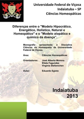 Diferenças entre o "Modelo Hipocrático, Energético, Holístico, Natural e Homeopático" e o "Modelo alopático e químico da doença”. 
Monografia apresentada à Disciplina Ciências da Homeopatia da Universidade Federal de Viçosa. 
Área: Ciências Homeopáticas 
Orientadores: José Alberto Moreno 
Eliete Fagundes 
Virgínia Stefanichen 
Autor: Eduardo Egisto 
Indaiatuba 
2013 
Universidade Federal de Viçosa 
Indaiatuba – SP 
Ciências Homeopáticas 
 